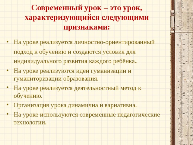 Современный урок – это урок, характеризующийся следующими признаками: На уроке реализуется личностно-ориентированный подход к обучению и создаются условия для индивидуального развития каждого ребёнка . На уроке реализуются идеи гуманизации и гуманиторизации образования. На уроке реализуется деятельностный метод к обучению. Организация урока динамична и вариативна. На уроке используются современные педагогические технологии.  
