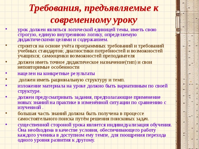 Требования, предъявляемые к современному уроку урок должен являться логической единицей темы, иметь свою строгую, единую внутреннюю логику, определяемую дидактическими целями и содержанием. строится на основе учёта программных требований и требований учебных стандартов; диагностики потребностей и возможностей учащихся; самооценки возможностей преподавателя должен иметь точное дидактическое назначение(тип) и свои неповторимые особенности нацелен на конкретные результаты  должен иметь рациональную структуру и темп. изложение материала на уроке должно быть вариативным по своей структуре. должен предусматривать задания, предполагающие применение новых знаний на практике в изменённой ситуации по сравнению с изученной . большая часть знаний должна быть получена в процессе самостоятельного поиска путём решения поисковых задач. существенной стороной урока является индивидуализация обучения. Она необходима в качестве условия, обеспечивающего работу каждого ученика в доступном ему темпе, для поощрения перехода одного уровня развития к другому. 