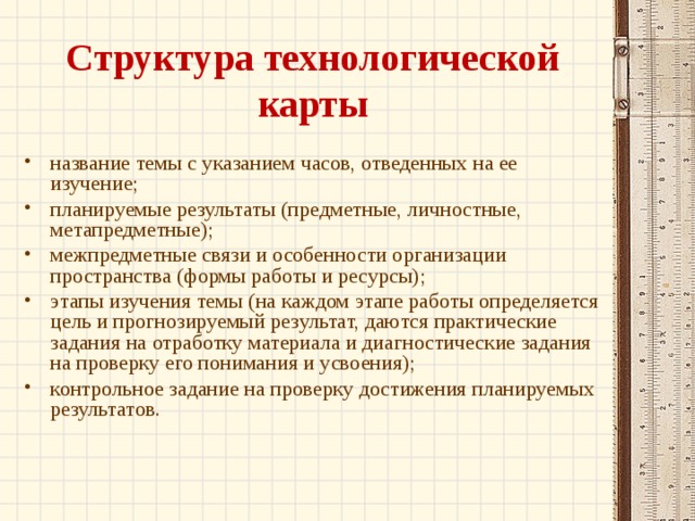 Структура технологической карты название темы с указанием часов, отведенных на ее изучение; планируемые результаты (предметные, личностные, метапредметные); межпредметные связи и особенности организации пространства (формы работы и ресурсы); этапы изучения темы (на каждом этапе работы определяется цель и прогнозируемый результат, даются практические задания на отработку материала и диагностические задания на проверку его понимания и усвоения); контрольное задание на проверку достижения планируемых результатов.  