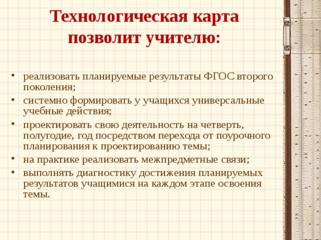 Технологическая карта позволит учителю:   реализовать планируемые результаты ФГОС второго поколения; системно формировать у учащихся универсальные учебные действия; проектировать свою деятельность на четверть, полугодие, год посредством перехода от поурочного планирования к проектированию темы; на практике реализовать межпредметные связи; выполнять диагностику достижения планируемых результатов учащимися на каждом этапе освоения темы.  
