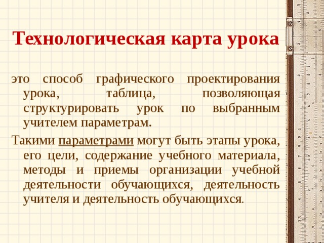 Технологическая карта урока это способ графического проектирования урока, таблица, позволяющая структурировать урок по выбранным учителем параметрам. Такими параметрами могут быть этапы урока, его цели, содержание учебного материала, методы и приемы организации учебной деятельности обучающихся, деятельность учителя и деятельность обучающихся . 