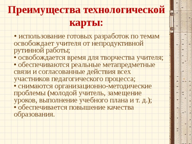 Преимущества технологической карты:   • использование готовых разработок по темам освобождает учителя от непродуктивной рутинной работы;  • освобождается время для творчества учителя;  • обеспечиваются реальные метапредметные связи и согласованные действия всех участников педагогического процесса;  • снимаются организационно-методические проблемы (молодой учитель, замещение уроков, выполнение учебного плана и т. д.);  • обеспечивается повышение качества образования.   