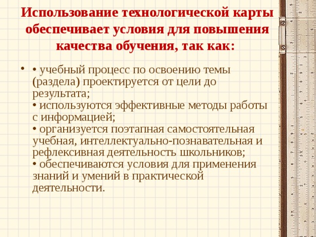 Использование технологической карты обеспечивает условия для повышения качества обучения, так как:    • учебный процесс по освоению темы (раздела) проектируется от цели до результата;  • используются эффективные методы работы с информацией;  • организуется поэтапная самостоятельная учебная, интеллектуально-познавательная и рефлексивная деятельность школьников;  • обеспечиваются условия для применения знаний и умений в практической деятельности.   