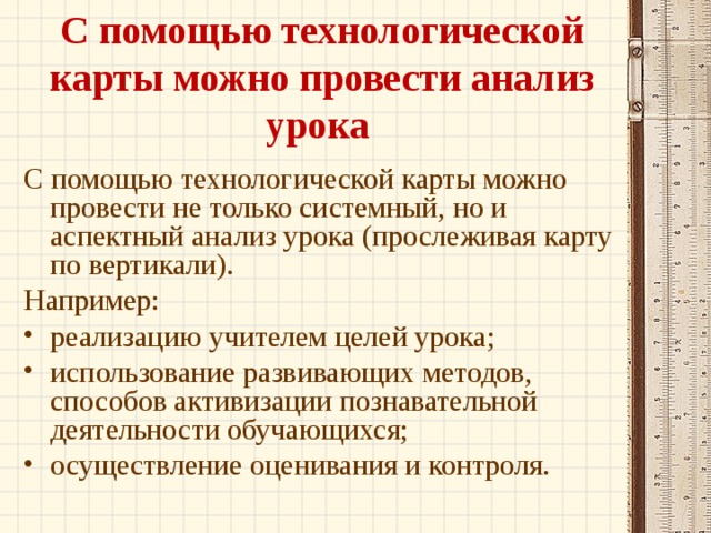 С помощью технологической карты можно провести анализ урока С помощью технологической карты можно провести не только системный, но и аспектный анализ урока (прослеживая карту по вертикали). Например: реализацию учителем целей урока; использование развивающих методов, способов активизации познавательной деятельности обучающихся; осуществление оценивания и контроля.  