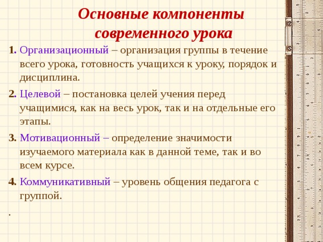  Основные компоненты  современного урока   1 . Организационный – организация группы в течение всего урока, готовность учащихся к уроку, порядок и дисциплина. 2 . Целевой – постановка целей учения перед учащимися, как на весь урок, так и на отдельные его этапы. 3.  Мотивационный – определение значимости изучаемого материала как в данной теме, так и во всем курсе. 4.  Коммуникативный – уровень общения педагога с группой. .        