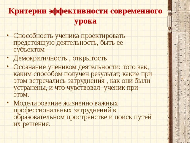 Критерии эффективности современного урока   Способность ученика проектировать предстоящую деятельность, быть ее субъектом Демократичность , открытость Осознание учеником деятельности: того как, каким способом получен результат, какие при этом встречались затруднения , как они были устранены, и что чувствовал  ученик при этом. Моделирование жизненно важных профессиональных затруднений в образовательном пространстве и поиск путей их решения. 