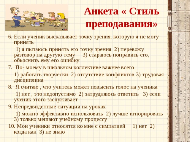 Анкета « Стиль преподавания» 6. Если ученик высказывает точку зрения, которую я не могу принять  1) я пытаюсь принять его точку зрения 2) перевожу разговор на другую тему 3) стараюсь поправить его, объяснить ему его ошибку 7. По- моему в школьном коллективе важнее всего  1) работать творчески 2) отсутствие конфликтов 3) трудовая дисциплина 8. Я считаю , что учитель может повысить голос на ученика  1) нет , это недопустимо 2) затрудняюсь ответить 3) если ученик этого заслуживает 9. Непредвиденные ситуации на уроках  1) можно эффективно использовать 2) лучше игнорировать 3) только мешают учебному процессу 10. Мои ученики относятся ко мне с симпатией 1) нет 2) когда как 3) не знаю 