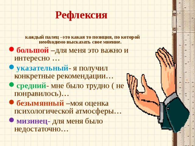 Рефлексия   каждый палец –это какая то позиция, по которой необходимо высказать свое мнение. большой –для меня это важно и интересно … указательный - я получил конкретные рекомендации… средний - мне было трудно ( не понравилось)… безымянный –моя оценка психологической атмосферы… мизинец - для меня было недостаточно… 