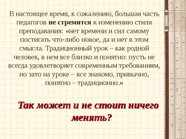 В настоящее время, к сожалению, большая часть педагогов не стремится к изменению стиля преподавания: «нет времени и сил самому постигать что-либо новое, да и нет в этом смысла. Традиционный урок – как родной человек, в нем все близко и понятно: пусть не всегда удовлетворяет современным требованиям, но зато на уроке – все знакомо, привычно, понятно – традиционно.»   Так может и не стоит ничего менять? 