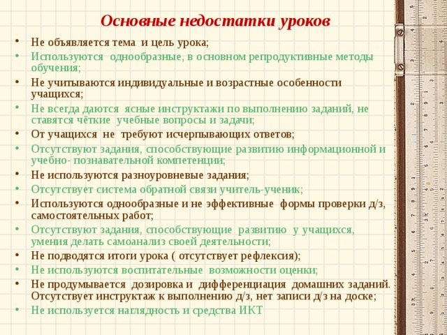 Основные недостатки уроков Не объявляется тема и цель урока; Используются однообразные, в основном репродуктивные методы обучения; Не учитываются индивидуальные и возрастные особенности учащихся; Не всегда даются ясные инструктажи по выполнению заданий, не ставятся чёткие учебные вопросы и задачи; От учащихся не требуют исчерпывающих ответов; Отсутствуют задания, способствующие развитию информационной и учебно- познавательной компетенции; Не используются разноуровневые задания; Отсутствует система обратной связи учитель-ученик; Используются однообразные и не эффективные формы проверки д/з, самостоятельных работ; Отсутствуют задания, способствующие развитию у учащихся, умения делать самоанализ своей деятельности; Не подводятся итоги урока ( отсутствует рефлексия); Не используются воспитательные возможности оценки; Не продумывается дозировка и дифференциация домашних заданий. Отсутствует инструктаж к выполнению д/з, нет записи д/з на доске; Не используется наглядность и средства ИКТ  