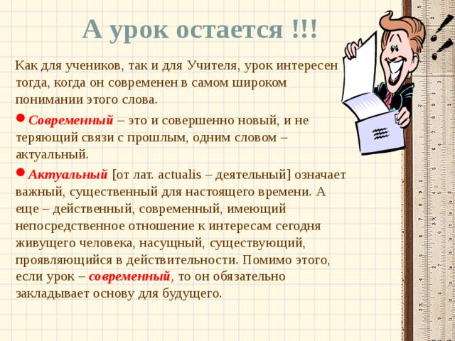 А урок остается !!! Как для учеников, так и для Учителя, урок интересен тогда, когда он современен в самом широком понимании этого слова. Современный  – это и совершенно новый, и не теряющий связи с прошлым, одним словом – актуальный. Актуальный  [от лат. actualis – деятельный] означает важный, существенный для настоящего времени. А еще – действенный, современный, имеющий непосредственное отношение к интересам сегодня живущего человека, насущный, существующий, проявляющийся в действительности. Помимо этого, если урок – современный , то он обязательно закладывает основу для будущего. 