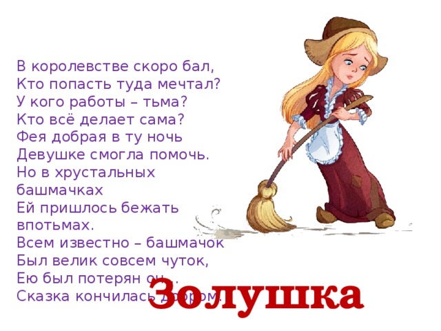 В королевстве скоро бал, Кто попасть туда мечтал? У кого работы – тьма? Кто всё делает сама? Фея добрая в ту ночь Девушке смогла помочь. Но в хрустальных башмачках Ей пришлось бежать впотьмах. Всем известно – башмачок Был велик совсем чуток, Ею был потерян он… Сказка кончилась добром.   Золушка 