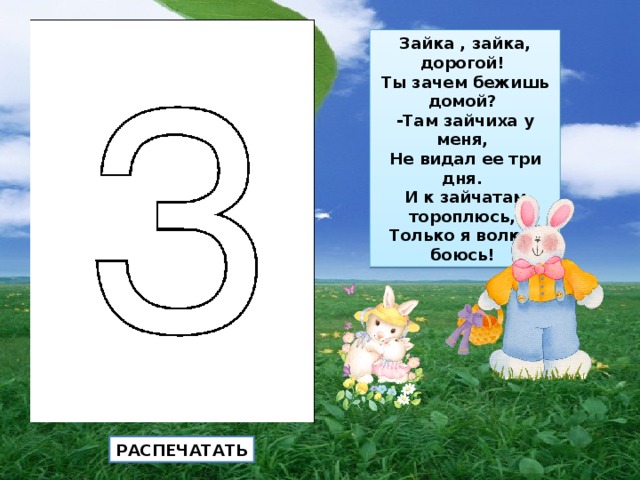 Зайка , зайка, дорогой!  Ты зачем бежишь домой?  -Там зайчиха у меня,  Не видал ее три дня.  И к зайчатам тороплюсь,  Только я волков боюсь! РАСПЕЧАТАТЬ 
