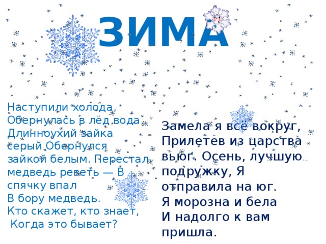 ЗИМА Наступили холода. Обернулась в лёд вода. Длинноухий зайка серый Обернулся зайкой белым. Перестал медведь реветь — В спячку впал В бору медведь. Кто скажет, кто знает,  Когда это бывает? Замела я всё вокруг, Прилетев из царства вьюг. Осень, лучшую подружку, Я отправила на юг. Я морозна и бела И надолго к вам пришла. 