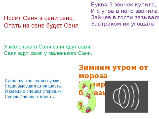 Буква З звонок купила,  И с утра в него звонила.  Зайцев в гости зазывала,  Завтраком их угощала Носит Сеня в сени сено,  Спать на сене будет Сеня У маленького Сани сани едут сами.  Сани едут сами у маленького Сани. Зимним утром от мороза  На заре звенят березы. Саша шустро сушит сушки,  Саша высушил штук шесть.  И смешно спешат старушки  Сушек Сашиных поесть. 