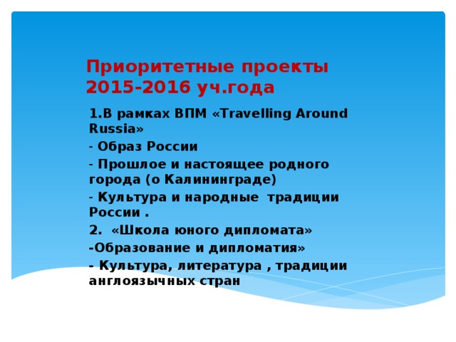 Приоритетные проекты  2015-2016 уч.года 1.В рамках ВПМ «Travelling Around Russia» -  Образ России -  Прошлое и настоящее родного города (о Калининграде) -  Культура и народные традиции России . 2.    «Школа юного дипломата» -Образование и дипломатия» - Культура, литература , традиции англоязычных стран     