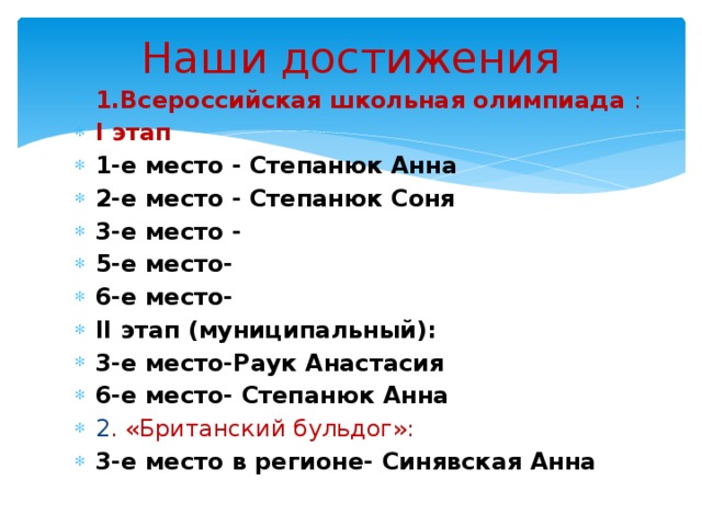Наши достижения 1.Всероссийская школьная олимпиада : I этап 1-е место - Степанюк Анна 2-е место - Степанюк Соня 3-е место - 5-е место- 6-е место- II этап (муниципальный): 3-е место-Раук Анастасия 6-е место- Степанюк Анна 2 . «Британский бульдог»: 3-е место в регионе- Синявская Анна  