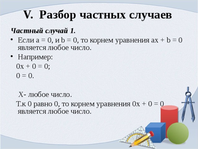 V. Разбор частных случаев  Частный случай 1. Если а = 0, и b = 0, то корнем уравнения ах + b = 0 является любое число. Например:  0х + 0 = 0;  0 = 0.  Х- любое число.  Т.к 0 равно 0, то корнем уравнения 0х + 0 = 0 является любое число. 