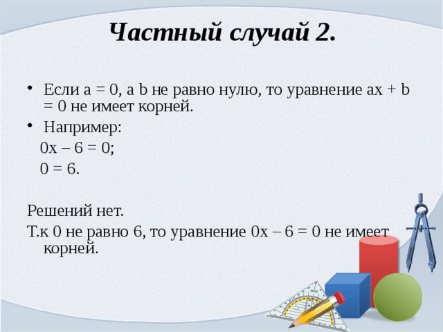 Частный случай 2. Если а = 0, а b не равно нулю, то уравнение ах + b = 0 не имеет корней. Например:  0х – 6 = 0;  0 = 6. Решений нет. Т.к 0 не равно 6, то уравнение 0х – 6 = 0 не имеет корней. 