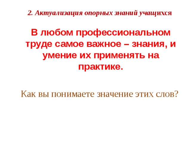 2. Актуализация опорных знаний учащ ихся  В любом профессиональном труде самое важное – знания, и умение их применять на практике. Как вы понимаете значение этих слов?