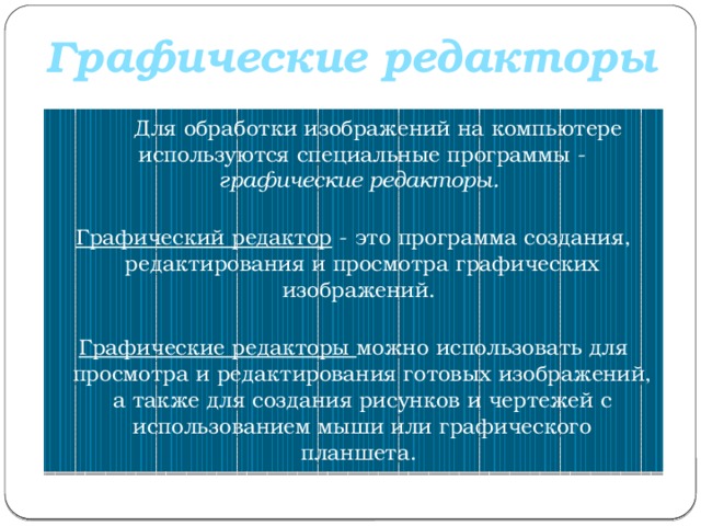 Графические редакторы  Для обработки изображений на компьютере используются специальные программы - графические редакторы.   Графический редактор - это программа создания, редактирования и просмотра графических изображений.    Графические редакторы можно использовать для просмотра и редактирования готовых изображений, а также для создания рисунков и чертежей с использованием мыши или графического планшета.  