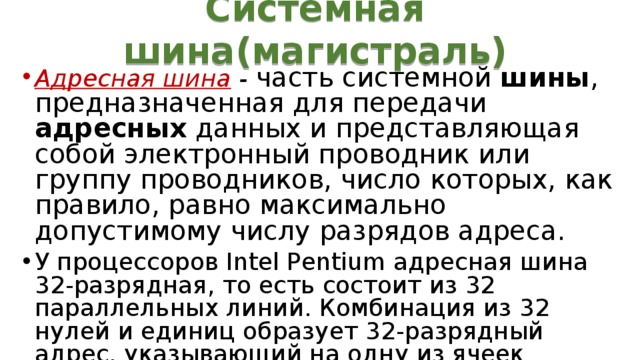 Системная шина(магистраль) Адресная шина  - часть системной шины , предназначенная для передачи адресных данных и представляющая собой электронный проводник или группу проводников, число которых, как правило, равно максимально допустимому числу разрядов адреса.  У процессоров Intel Pentium адресная шина 32-разрядная, то есть состоит из 32 параллельных линий. Комбинация из 32 нулей и единиц образует 32-разрядный адрес, указывающий на одну из ячеек оперативной памяти. 