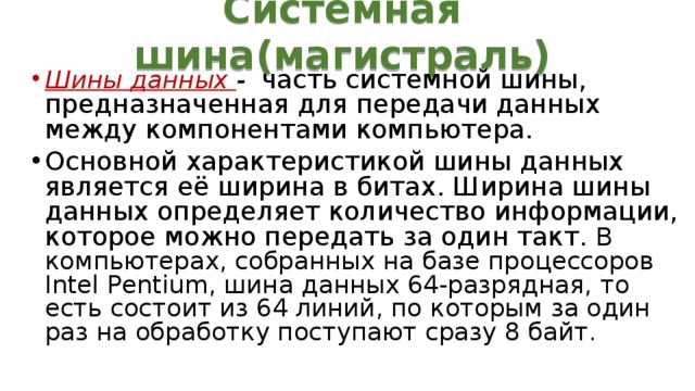 Системная шина(магистраль) Шины данных - часть системной шины, предназначенная для передачи данных между компонентами компьютера. Основной характеристикой шины данных является её ширина в битах. Ширина шины данных определяет количество информации, которое можно передать за один такт.  В компьютерах, собранных на базе процессоров Intel Pentium, шина данных 64-разрядная, то есть состоит из 64 линий, по которым за один раз на обработку поступают сразу 8 байт. 
