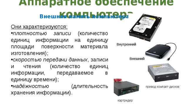 Аппаратное обеспечение компьютера Внешняя память компьютера : Они характеризуются: плотностью записи (количество единиц информации на единицу площади поверхности материала изготовления); скоростью передачи данных , записи и чтения (количество единиц информации, передаваемое в единицу времени); надёжностью (длительность хранения информации). Внутренний Внешний привод компакт-дисков картридер 