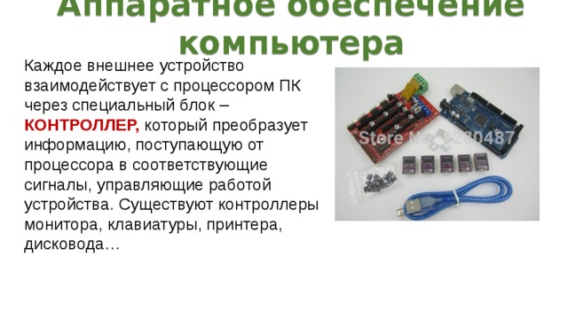 Аппаратное обеспечение компьютера Каждое внешнее устройство взаимодействует с процессором ПК через специальный блок – КОНТРОЛЛЕР, который преобразует информацию, поступающую от процессора в соответствующие сигналы, управляющие работой устройства. Существуют контроллеры монитора, клавиатуры, принтера, дисковода… 