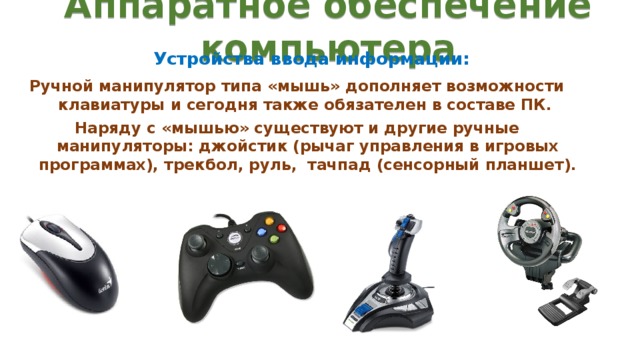 Аппаратное обеспечение компьютера Устройства ввода информации: Ручной манипулятор типа «мышь» дополняет возможности клавиатуры и сегодня также обязателен в составе ПК. Наряду с «мышью» существуют и другие ручные манипуляторы: джойстик (рычаг управления в игровых программах), трекбол, руль, тачпад (сенсорный планшет). 