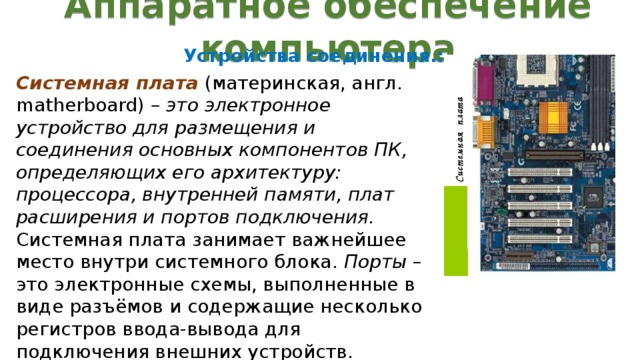 Аппаратное обеспечение компьютера Устройства соединения.: Системная плата  (материнская, англ. matherboard) – это электронное устройство для размещения и соединения основных компонентов ПК, определяющих его архитектуру: процессора, внутренней памяти, плат расширения и портов подключения. Системная плата занимает важнейшее место внутри системного блока. Порты – это электронные схемы, выполненные в виде разъёмов и содержащие несколько регистров ввода-вывода для подключения внешних устройств.  