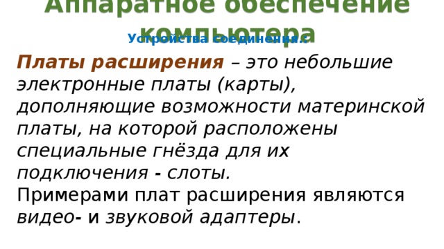Аппаратное обеспечение компьютера Устройства соединения.: Платы расширения – это небольшие электронные платы (карты), дополняющие возможности материнской платы, на которой расположены специальные гнёзда для их подключения - слоты. Примерами плат расширения являются видео- и звуковой адаптеры .  