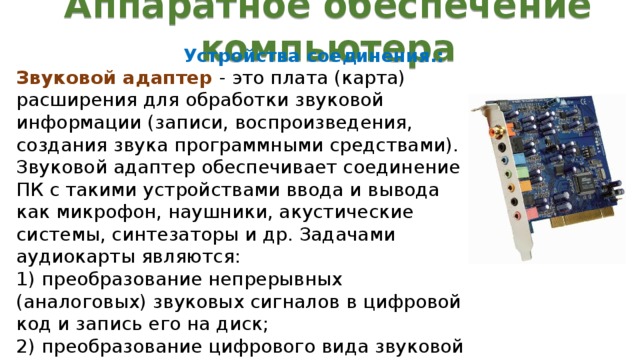 Аппаратное обеспечение компьютера Устройства соединения.: Звуковой адаптер - это плата (карта) расширения для обработки звуковой информации (записи, воспроизведения, создания звука программными средствами). Звуковой адаптер обеспечивает соединение ПК с такими устройствами ввода и вывода как микрофон, наушники, акустические системы, синтезаторы и др. Задачами аудиокарты являются:  1) преобразование непрерывных (аналоговых) звуковых сигналов в цифровой код и запись его на диск;  2) преобразование цифрового вида звуковой информации в аналоговый сигнал и передача его на воспроизводящее устройство.  