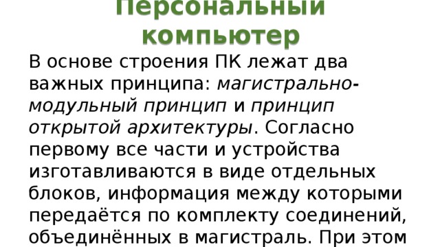 Персональный компьютер В основе строения ПК лежат два важных принципа: магистрально-модульный принцип и принцип открытой архитектуры . Согласно первому все части и устройства изготавливаются в виде отдельных блоков, информация между которыми передаётся по комплекту соединений, объединённых в магистраль. При этом общую схему ПК можно представить в следующем виде: 