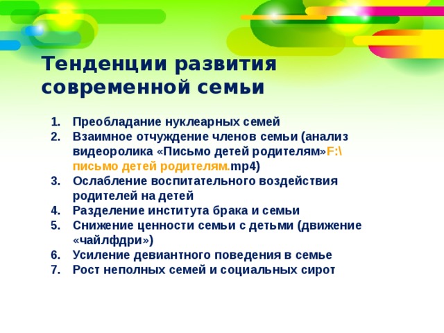 Тенденции развития современной семьи Преобладание нуклеарных семей Взаимное отчуждение членов семьи (анализ видеоролика «Письмо детей родителям» F:\ письмо детей родителям. mp4 ) Ослабление воспитательного воздействия родителей на детей Разделение института брака и семьи Снижение ценности семьи с детьми (движение «чайлфдри») Усиление девиантного поведения в семье Рост неполных семей и социальных сирот  
