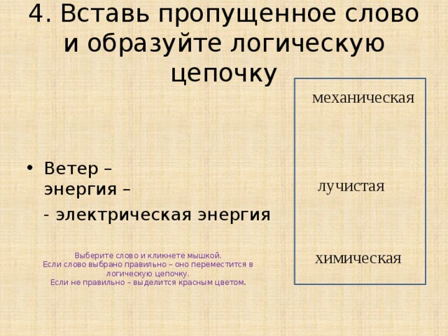 4. Вставь пропущенное слово и образуйте логическую цепочку Ветер – энергия –  - электрическая энергия механическая лучистая Выберите слово и кликнете мышкой. Если слово выбрано правильно – оно переместится в логическую цепочку. Если не правильно – выделится красным цветом . химическая 