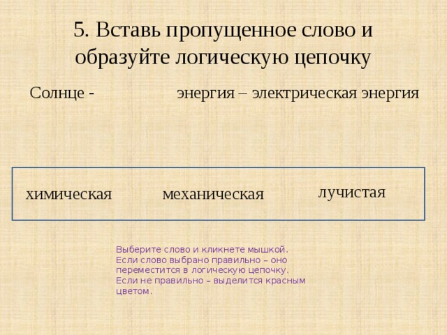 5. Вставь пропущенное слово и образуйте логическую цепочку  Солнце - энергия – электрическая энергия химическая механическая лучистая Выберите слово и кликнете мышкой. Если слово выбрано правильно – оно переместится в логическую цепочку. Если не правильно – выделится красным цветом. 