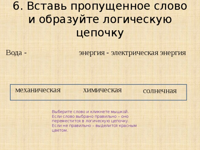 6. Вставь пропущенное слово и образуйте логическую цепочку Вода - энергия - электрическая энергия механическая химическая солнечная Выберите слово и кликнете мышкой. Если слово выбрано правильно – оно переместится в логическую цепочку. Если не правильно – выделится красным цветом. 