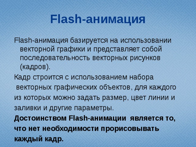 Flash-анимация Flash-анимация базируется на использовании векторной графики и представляет собой последовательность векторных рисунков (кадров). Кадр строится с использованием набора  векторных графических объектов, для каждого из которых можно задать размер, цвет линии и заливки и другие параметры. Достоинством Flash-анимации является то, что нет необходимости прорисовывать каждый кадр. 