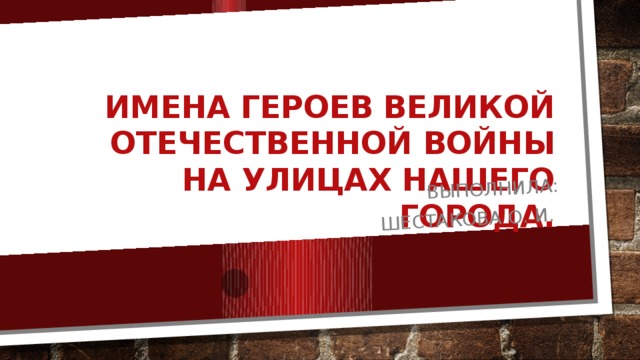 Выполнила: Шестакова О. И. Имена героев Великой Отечественной Войны на улицах нашего города. 
