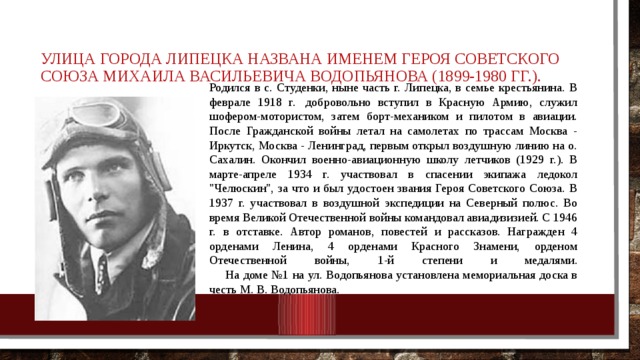 Улица города Липецка названа именем Героя Советского Союза Михаила Васильевича Водопьянова (1899-1980 гг.). Родился в с. Студенки, ныне часть г. Липецка, в семье крестьянина. В феврале 1918 г.  добровольно вступил в Красную Армию, служил шофером-мотористом, затем борт-механиком и пилотом в авиации. После Гражданской войны летал на самолетах по трассам Москва - Иркутск, Москва - Ленинград, первым открыл воздушную линию на о. Сахалин. Окончил военно-авиационную школу летчиков (1929 г.). В марте-апреле 1934 г. участвовал в спасении экипажа ледокол 