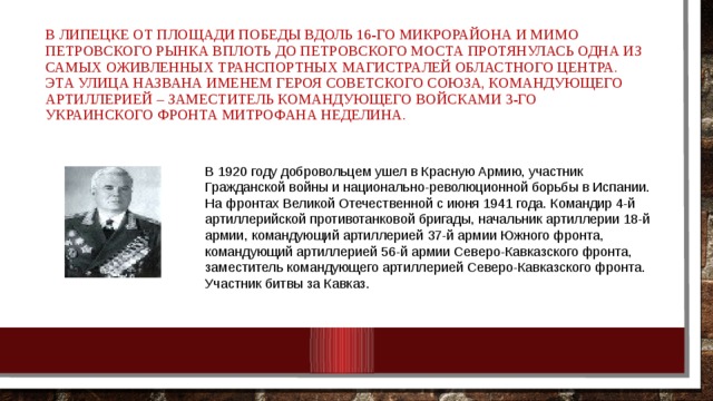 В Липецке от площади Победы вдоль 16-го микрорайона и мимо Петровского рынка вплоть до Петровского моста протянулась одна из самых оживленных транспортных магистралей областного центра. Эта улица названа именем Героя Советского Союза, командующего артиллерией – заместитель командующего войсками 3-го Украинского фронта Митрофана Неделина. В 1920 году добровольцем ушел в Красную Армию, участник Гражданской войны и национально-революционной борьбы в Испании.  На фронтах Великой Отечественной с июня 1941 года. Командир 4-й артиллерийской противотанковой бригады, начальник артиллерии 18-й армии, командующий артиллерией 37-й армии Южного фронта, командующий артиллерией 56-й армии Северо-Кавказского фронта, заместитель командующего артиллерией Северо-Кавказского фронта. Участник битвы за Кавказ. 