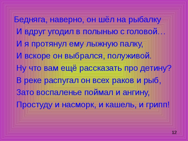 Бедняга, наверно, он шёл на рыбалку  И вдруг угодил в полынью с головой…  И я протянул ему лыжную палку,  И вскоре он выбрался, полуживой.  Ну что вам ещё рассказать про детину?  В реке распугал он всех раков и рыб,  Зато воспаленье поймал и ангину,  Простуду и насморк, и кашель, и грипп! 