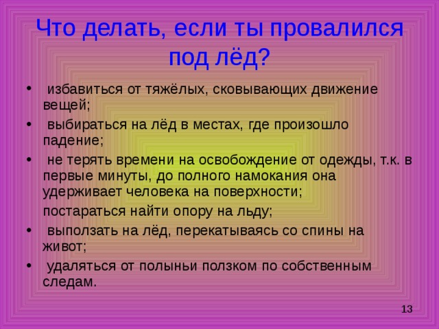 Что делать, если ты провалился под лёд?  избавиться от тяжёлых, сковывающих движение вещей;  выбираться на лёд в местах, где произошло падение;  не терять времени на освобождение от одежды, т.к. в первые минуты, до полного намокания она удерживает человека на поверхности;  постараться найти опору на льду;  выползать на лёд, перекатываясь со спины на живот;  удаляться от полыньи ползком по собственным следам. 