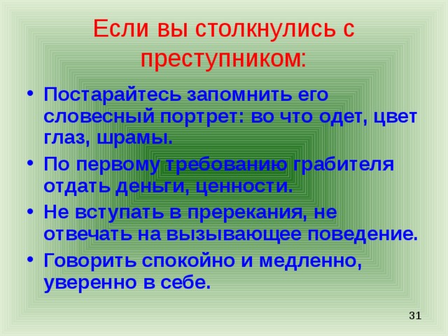 Если вы столкнулись с преступником: Постарайтесь запомнить его словесный портрет: во что одет, цвет глаз, шрамы. По первому требованию грабителя отдать деньги, ценности. Не вступать в пререкания, не отвечать на вызывающее поведение. Говорить спокойно и медленно, уверенно в себе. 