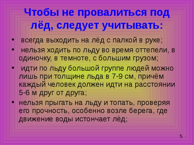 Чтобы не провалиться под лёд, следует учитывать:  всегда выходить на лёд с палкой в руке;  нельзя ходить по льду во время оттепели, в одиночку, в темноте, с большим грузом;  идти по льду большой группе людей можно лишь при толщине льда в 7-9 см, причём каждый человек должен идти на расстоянии 5-6 м друг от друга; нельзя прыгать на льду и топать, проверяя его прочность, особенно возле берега, где движение воды истончает лёд; 