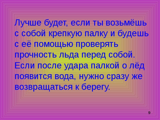 Лучше будет, если ты возьмёшь с собой крепкую палку и будешь с её помощью проверять прочность льда перед собой. Если после удара палкой о лёд появится вода, нужно сразу же возвращаться к берегу. 
