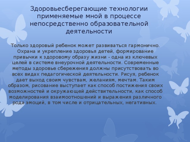 Здоровьесберегающие технологии применяемые мной в процессе непосредственно образовательной деятельности Только здоровый ребенок может развиваться гармонично. Охрана и укрепление здоровья детей, формирование привычки к здоровому образу жизни - одна из ключевых целей в системе внеурочной деятельности. Современные методы здоровье сбережения должны присутствовать во всех видах педагогической деятельности. Рисуя, ребенок дает выход своим чувствам, желаниям, мечтам. Таким образом, рисование выступает как способ постижения своих возможностей и окружающей действительности, как способ моделирования взаимоотношений и выражения различного рода эмоций, в том числе и отрицательных, негативных. 