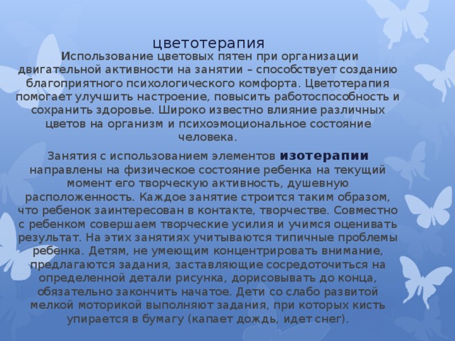 цветотерапия   И спользование цветовых пятен при организации двигательной активности на занятии – способствует созданию благоприятного психологического комфорта. Цветотерапия помогает улучшить настроение, повысить работоспособность и сохранить здоровье. Широко известно влияние различных цветов на организм и психоэмоциональное состояние человека. Занятия с использованием элементов изотерапии направлены на физическое состояние ребенка на текущий момент его творческую активность, душевную расположенность. Каждое занятие строится таким образом, что ребенок заинтересован в контакте, творчестве. Совместно с ребенком совершаем творческие усилия и учимся оценивать результат. На этих занятиях учитываются типичные проблемы ребенка. Детям, не умеющим концентрировать внимание, предлагаются задания, заставляющие сосредоточиться на определенной детали рисунка, дорисовывать до конца, обязательно закончить начатое. Дети со слабо развитой мелкой моторикой выполняют задания, при которых кисть упирается в бумагу (капает дождь, идет снег). 