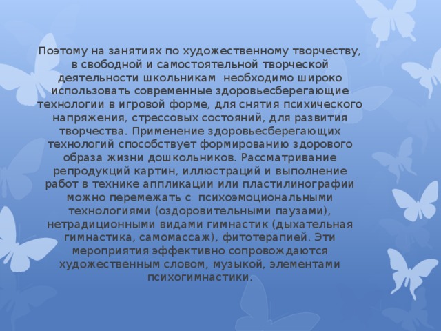 Поэтому на занятиях по художественному творчеству, в свободной и самостоятельной творческой деятельности школьникам необходимо широко использовать современные здоровьесберегающие технологии в игровой форме, для снятия психического напряжения, стрессовых состояний, для развития творчества. Применение здоровьесберегающих технологий способствует формированию здорового образа жизни дошкольников. Рассматривание репродукций картин, иллюстраций и выполнение работ в технике аппликации или пластилинографии можно перемежать с  психоэмоциональными технологиями (оздоровительными паузами), нетрадиционными видами гимнастик (дыхательная гимнастика, самомассаж), фитотерапией. Эти мероприятия эффективно сопровождаются художественным словом, музыкой, элементами психогимнастики. 